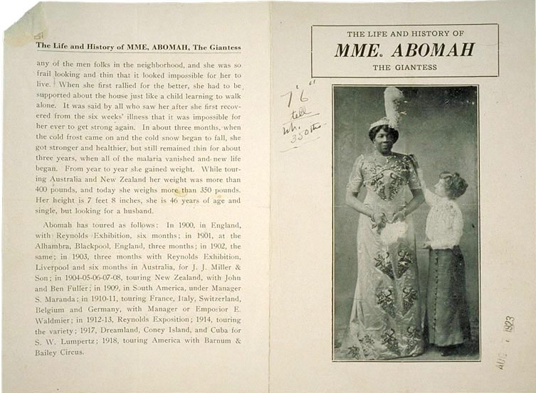 [page heading] The Life and History of MME, ABOMAH, The Giantess [end page heading] ...any of the men folks in the neighborhood, and she was so frail looking and thin that it looked impossible for her to live. When she first rallied for the better, she had to be supported about the house just like a child learning to walk alone. It was said by all who saw her after she first recovered from the six weeks' illness that it was impossible for her ever to get strong again. In about three months, when the cold frost came on and the cold snow began to fall, she got stronger and healthier, but still remained thin for about three years, when all of the malaria vanished and new life began. From year to year she gained weight. While touring Australia and New Zealand her weight was more than four hundred pounds and today she weighs more than three hundred and fifty pounds. Her height is seven feet eight inches, she is forty-six years of age and single, but looking for a husband. Abomah has toured as follows: In 1900, in England, with Reynolds Exhibition, six months; in 1901, at the Alhambra, Blackpool, England, three months; in 1902, the same; in 1903, three months with Reynolds Exhibition, Liverpool and six months in Australia, for J. J. Miller and Son; in 1904-05-06-07-08, touring New Zealand, with John and Ben Fuller; in 1909, in South America, under Manager S. Maranda; in 1910-11, touring France, Italy, Switzerland, Bellgium and Germany, with Manager or Emposier E. Waldmier; in 1912-13, Reynolds Exposition; 1914, touring the variety; 1917, Dreamland, Coney Island, and Cuba for S. W. Lumpertz; 1918, touring America with Barnum and Bailey Circus.[next page heading] THE LIFE AND HISTORY OF MME. ABOMAH THE GIANTESS [end next page heading]